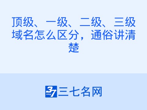 顶级、一级、二级、三级域名怎么区分,通俗讲清楚