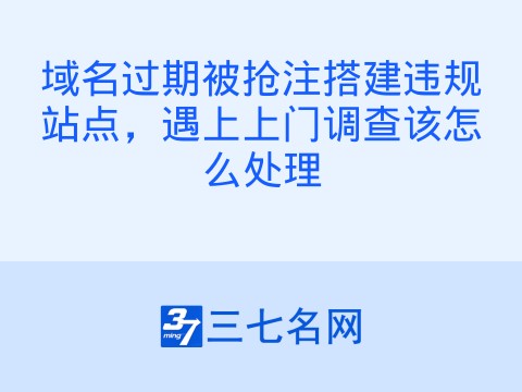 域名过期被抢注搭建违规站点,遇上上门调查该怎么处理