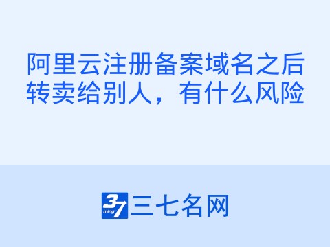 阿里云注册备案域名之后转卖给别人，有什么风险